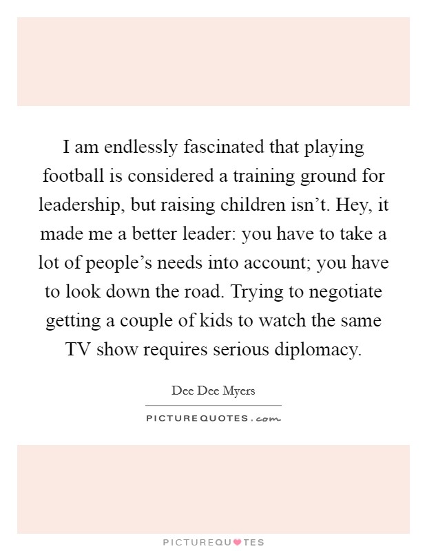 I am endlessly fascinated that playing football is considered a training ground for leadership, but raising children isn't. Hey, it made me a better leader: you have to take a lot of people's needs into account; you have to look down the road. Trying to negotiate getting a couple of kids to watch the same TV show requires serious diplomacy. Picture Quote #1