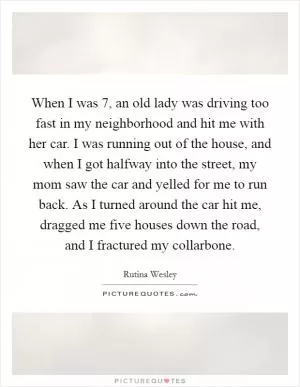 When I was 7, an old lady was driving too fast in my neighborhood and hit me with her car. I was running out of the house, and when I got halfway into the street, my mom saw the car and yelled for me to run back. As I turned around the car hit me, dragged me five houses down the road, and I fractured my collarbone Picture Quote #1