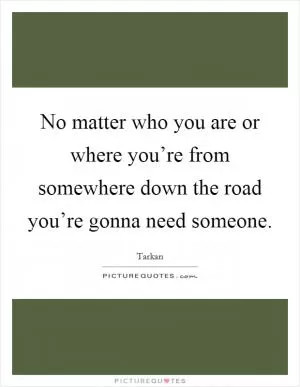 No matter who you are or where you’re from somewhere down the road you’re gonna need someone Picture Quote #1