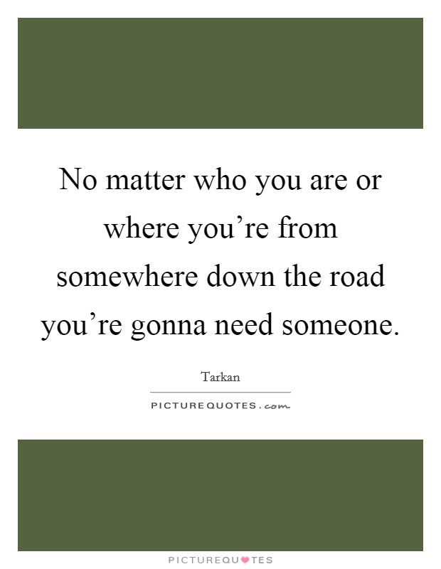No matter who you are or where you're from somewhere down the road you're gonna need someone. Picture Quote #1