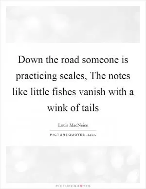 Down the road someone is practicing scales, The notes like little fishes vanish with a wink of tails Picture Quote #1