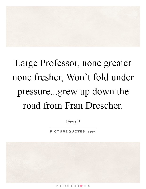 Large Professor, none greater none fresher, Won't fold under pressure...grew up down the road from Fran Drescher. Picture Quote #1