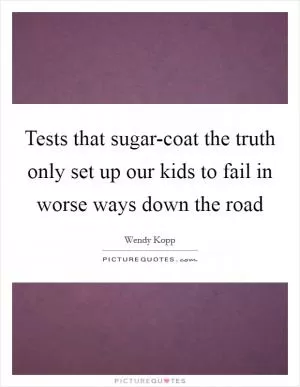 Tests that sugar-coat the truth only set up our kids to fail in worse ways down the road Picture Quote #1