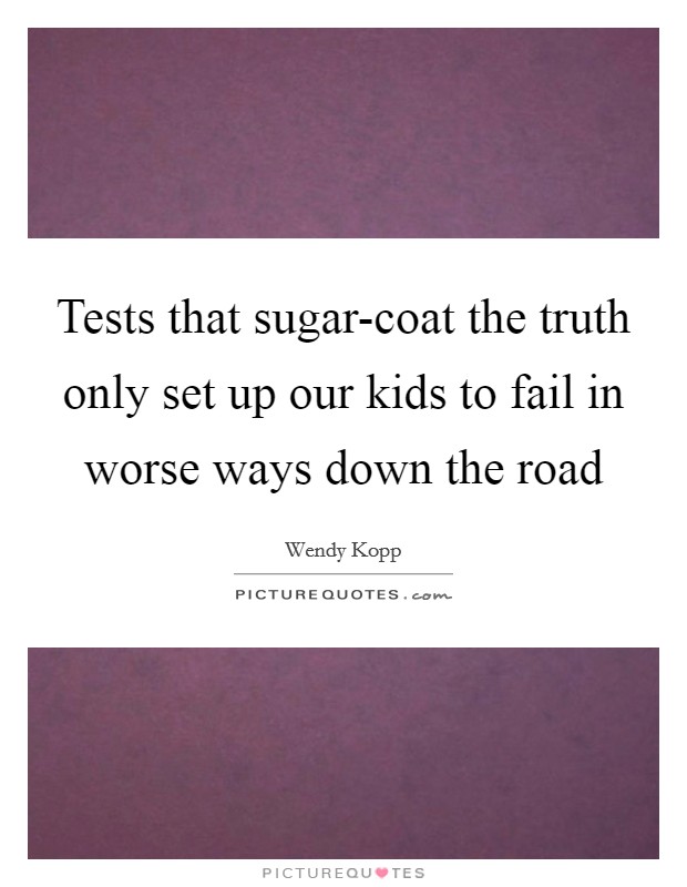Tests that sugar-coat the truth only set up our kids to fail in worse ways down the road Picture Quote #1