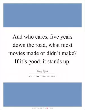 And who cares, five years down the road, what most movies made or didn’t make? If it’s good, it stands up Picture Quote #1