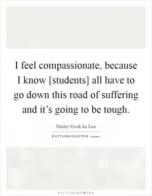 I feel compassionate, because I know [students] all have to go down this road of suffering and it’s going to be tough Picture Quote #1