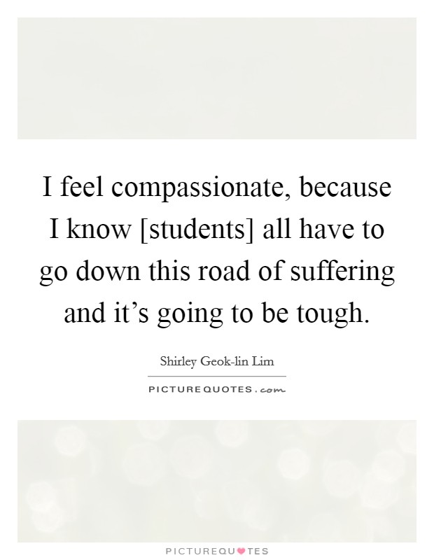 I feel compassionate, because I know [students] all have to go down this road of suffering and it's going to be tough. Picture Quote #1