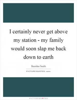 I certainly never get above my station - my family would soon slap me back down to earth Picture Quote #1