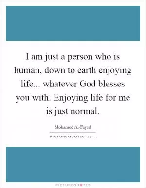 I am just a person who is human, down to earth enjoying life... whatever God blesses you with. Enjoying life for me is just normal Picture Quote #1