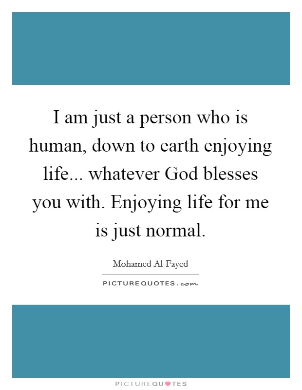 I am just a person who is human, down to earth enjoying life... whatever God blesses you with. Enjoying life for me is just normal. Picture Quote #1