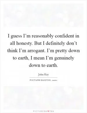 I guess I’m reasonably confident in all honesty. But I definitely don’t think I’m arrogant. I’m pretty down to earth, I mean I’m genuinely down to earth Picture Quote #1