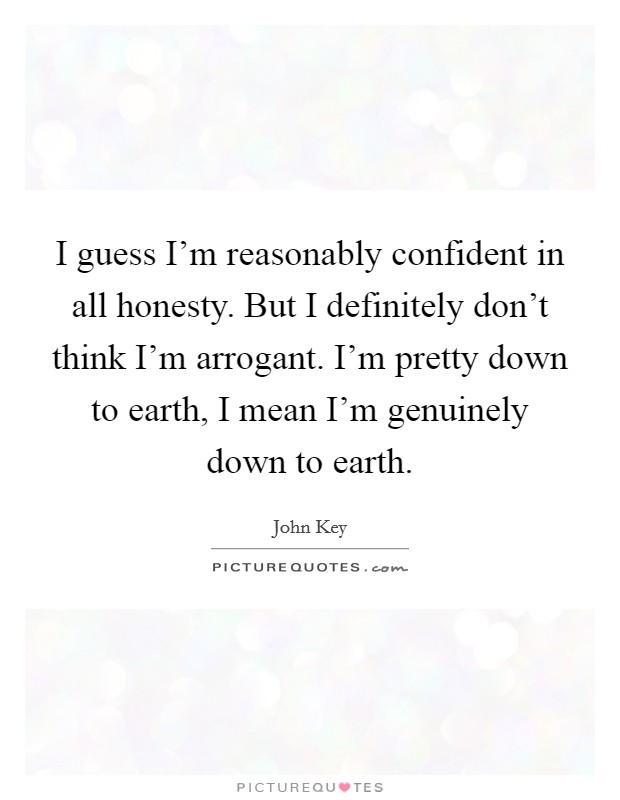 I guess I'm reasonably confident in all honesty. But I definitely don't think I'm arrogant. I'm pretty down to earth, I mean I'm genuinely down to earth. Picture Quote #1