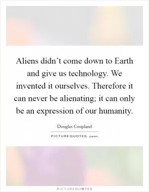 Aliens didn’t come down to Earth and give us technology. We invented it ourselves. Therefore it can never be alienating; it can only be an expression of our humanity Picture Quote #1