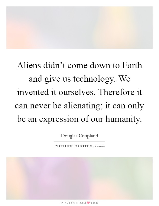 Aliens didn't come down to Earth and give us technology. We invented it ourselves. Therefore it can never be alienating; it can only be an expression of our humanity. Picture Quote #1