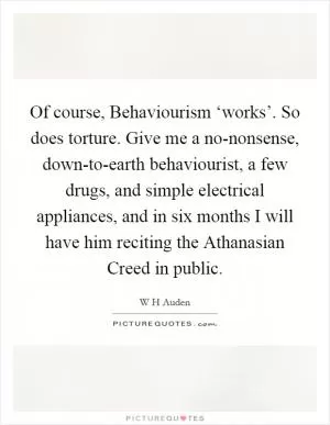 Of course, Behaviourism ‘works’. So does torture. Give me a no-nonsense, down-to-earth behaviourist, a few drugs, and simple electrical appliances, and in six months I will have him reciting the Athanasian Creed in public Picture Quote #1