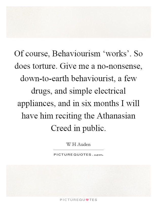 Of course, Behaviourism ‘works'. So does torture. Give me a no-nonsense, down-to-earth behaviourist, a few drugs, and simple electrical appliances, and in six months I will have him reciting the Athanasian Creed in public. Picture Quote #1