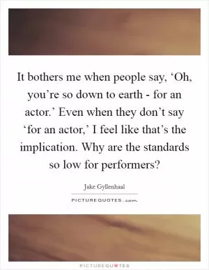 It bothers me when people say, ‘Oh, you’re so down to earth - for an actor.’ Even when they don’t say ‘for an actor,’ I feel like that’s the implication. Why are the standards so low for performers? Picture Quote #1
