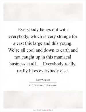 Everybody hangs out with everybody, which is very strange for a cast this large and this young. We’re all cool and down to earth and not caught up in this maniacal business at all... . Everybody really, really likes everybody else Picture Quote #1
