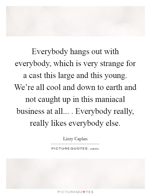 Everybody hangs out with everybody, which is very strange for a cast this large and this young. We're all cool and down to earth and not caught up in this maniacal business at all... . Everybody really, really likes everybody else. Picture Quote #1