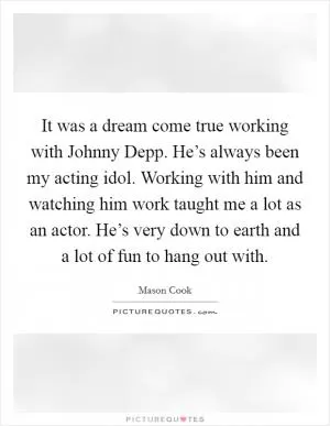 It was a dream come true working with Johnny Depp. He’s always been my acting idol. Working with him and watching him work taught me a lot as an actor. He’s very down to earth and a lot of fun to hang out with Picture Quote #1