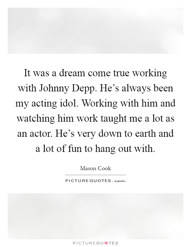 It was a dream come true working with Johnny Depp. He's always been my acting idol. Working with him and watching him work taught me a lot as an actor. He's very down to earth and a lot of fun to hang out with. Picture Quote #1