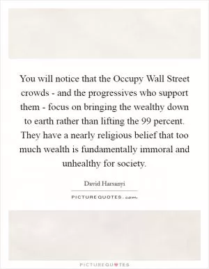You will notice that the Occupy Wall Street crowds - and the progressives who support them - focus on bringing the wealthy down to earth rather than lifting the 99 percent. They have a nearly religious belief that too much wealth is fundamentally immoral and unhealthy for society Picture Quote #1