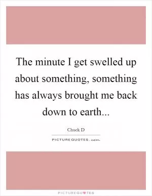 The minute I get swelled up about something, something has always brought me back down to earth Picture Quote #1