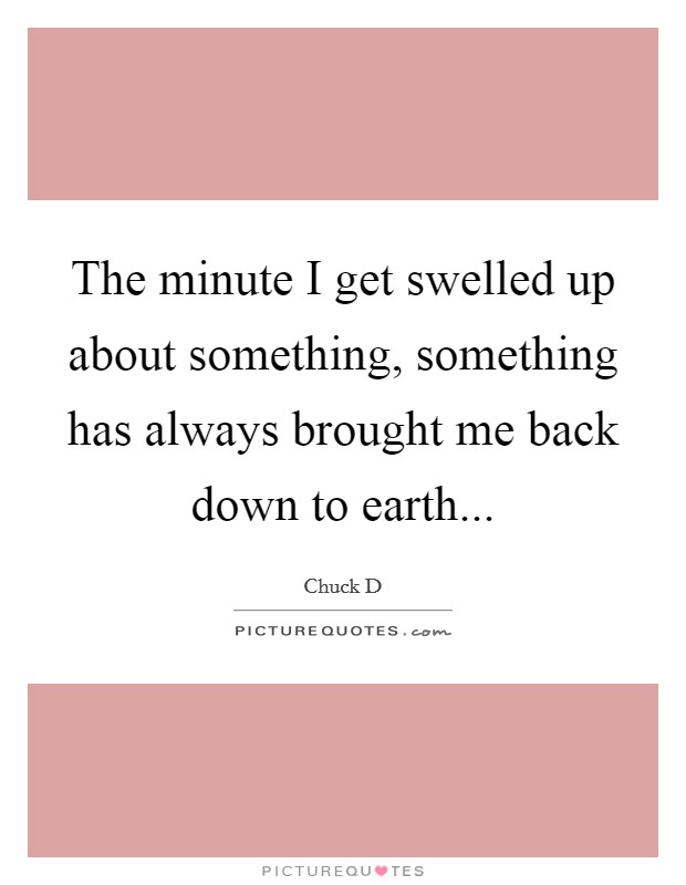 The minute I get swelled up about something, something has always brought me back down to earth... Picture Quote #1