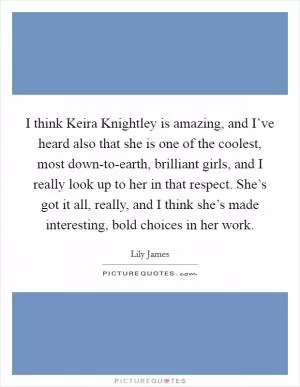 I think Keira Knightley is amazing, and I’ve heard also that she is one of the coolest, most down-to-earth, brilliant girls, and I really look up to her in that respect. She’s got it all, really, and I think she’s made interesting, bold choices in her work Picture Quote #1