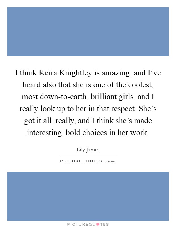 I think Keira Knightley is amazing, and I've heard also that she is one of the coolest, most down-to-earth, brilliant girls, and I really look up to her in that respect. She's got it all, really, and I think she's made interesting, bold choices in her work. Picture Quote #1