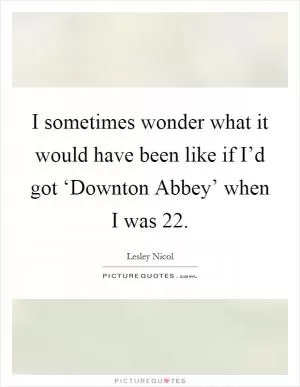 I sometimes wonder what it would have been like if I’d got ‘Downton Abbey’ when I was 22 Picture Quote #1