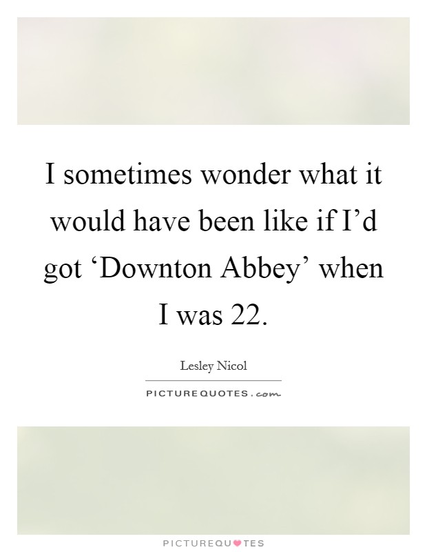 I sometimes wonder what it would have been like if I'd got ‘Downton Abbey' when I was 22. Picture Quote #1
