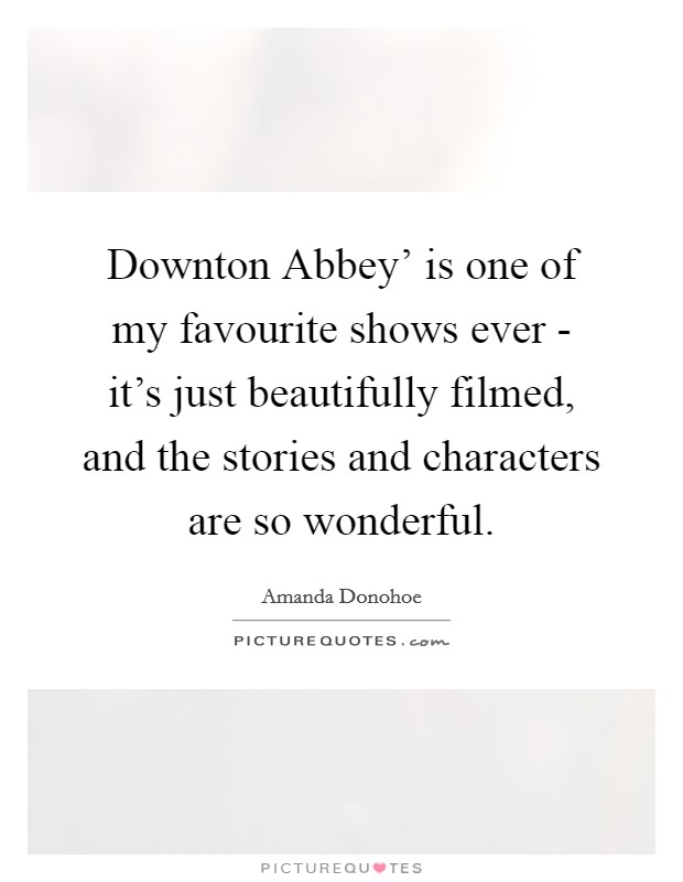 Downton Abbey' is one of my favourite shows ever - it's just beautifully filmed, and the stories and characters are so wonderful. Picture Quote #1
