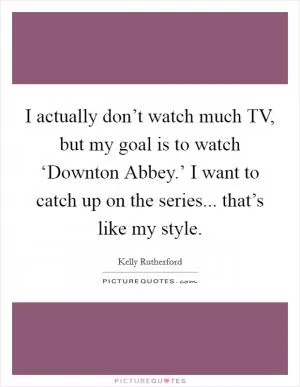 I actually don’t watch much TV, but my goal is to watch ‘Downton Abbey.’ I want to catch up on the series... that’s like my style Picture Quote #1