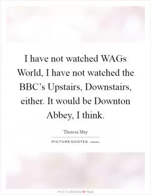 I have not watched WAGs World, I have not watched the BBC’s Upstairs, Downstairs, either. It would be Downton Abbey, I think Picture Quote #1