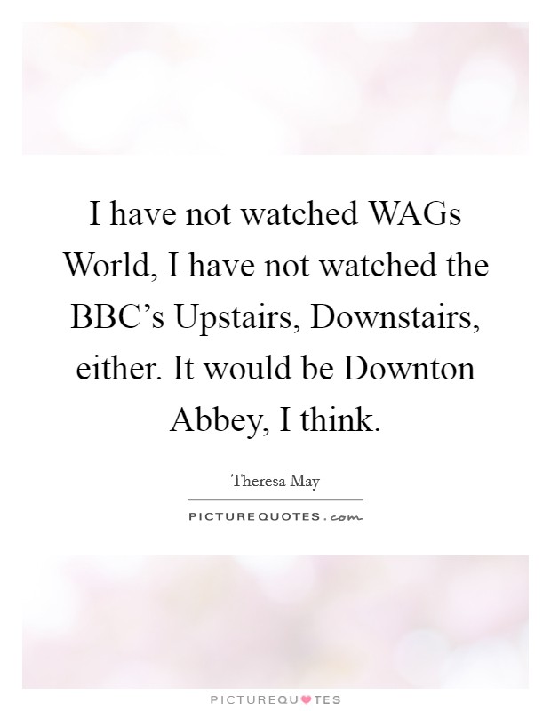 I have not watched WAGs World, I have not watched the BBC's Upstairs, Downstairs, either. It would be Downton Abbey, I think. Picture Quote #1