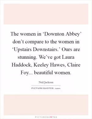 The women in ‘Downton Abbey’ don’t compare to the women in ‘Upstairs Downstairs.’ Ours are stunning. We’ve got Laura Haddock, Keeley Hawes, Claire Foy... beautiful women Picture Quote #1
