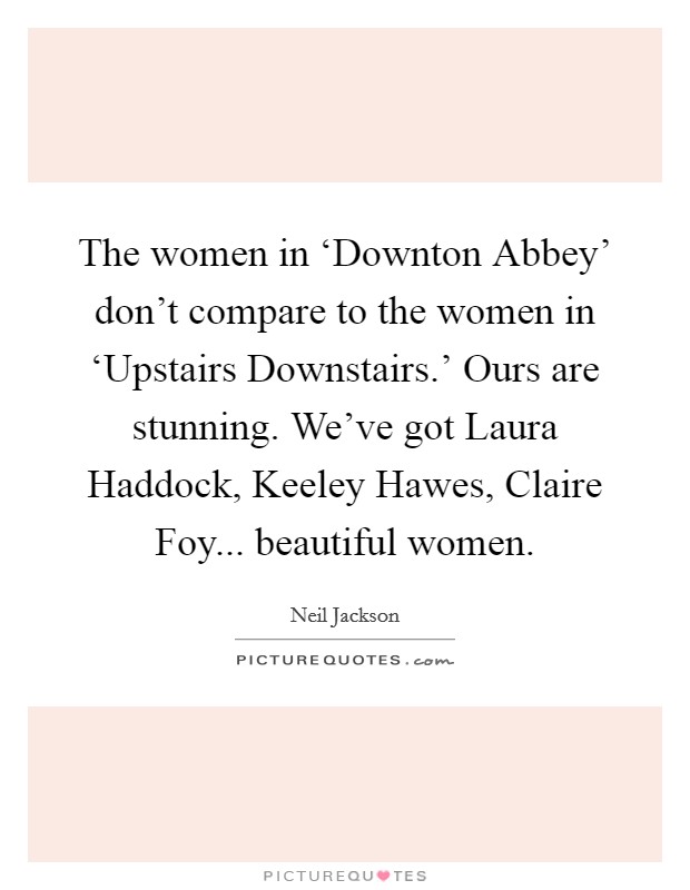 The women in ‘Downton Abbey' don't compare to the women in ‘Upstairs Downstairs.' Ours are stunning. We've got Laura Haddock, Keeley Hawes, Claire Foy... beautiful women. Picture Quote #1