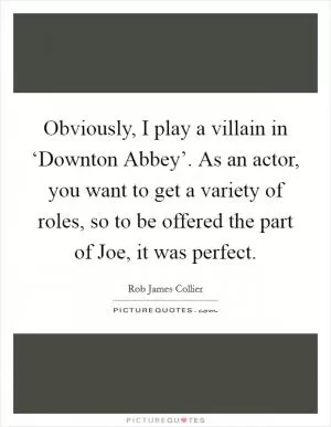 Obviously, I play a villain in ‘Downton Abbey’. As an actor, you want to get a variety of roles, so to be offered the part of Joe, it was perfect Picture Quote #1