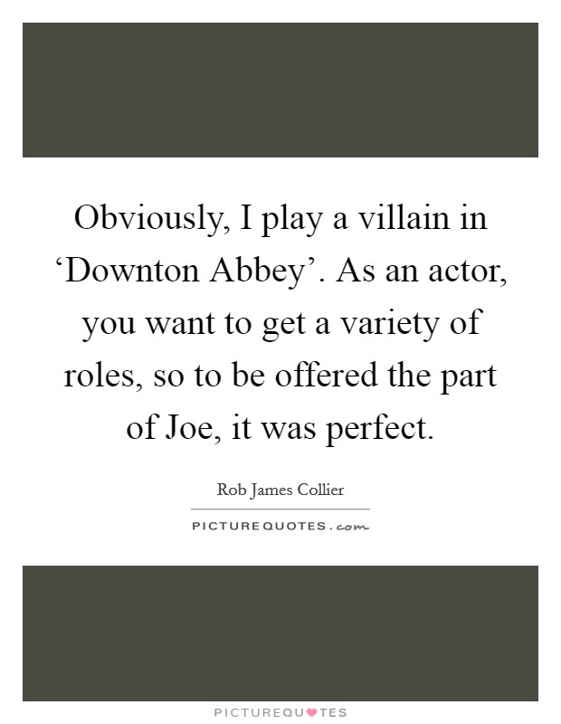 Obviously, I play a villain in ‘Downton Abbey'. As an actor, you want to get a variety of roles, so to be offered the part of Joe, it was perfect. Picture Quote #1