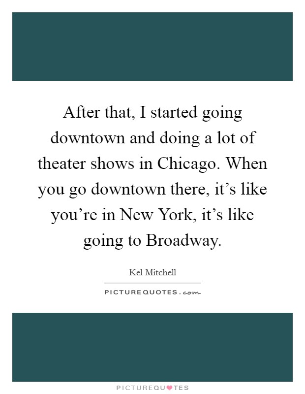 After that, I started going downtown and doing a lot of theater shows in Chicago. When you go downtown there, it's like you're in New York, it's like going to Broadway. Picture Quote #1