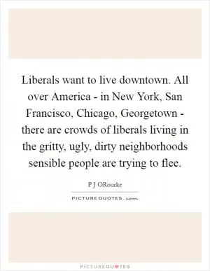 Liberals want to live downtown. All over America - in New York, San Francisco, Chicago, Georgetown - there are crowds of liberals living in the gritty, ugly, dirty neighborhoods sensible people are trying to flee Picture Quote #1