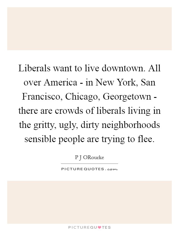 Liberals want to live downtown. All over America - in New York, San Francisco, Chicago, Georgetown - there are crowds of liberals living in the gritty, ugly, dirty neighborhoods sensible people are trying to flee. Picture Quote #1
