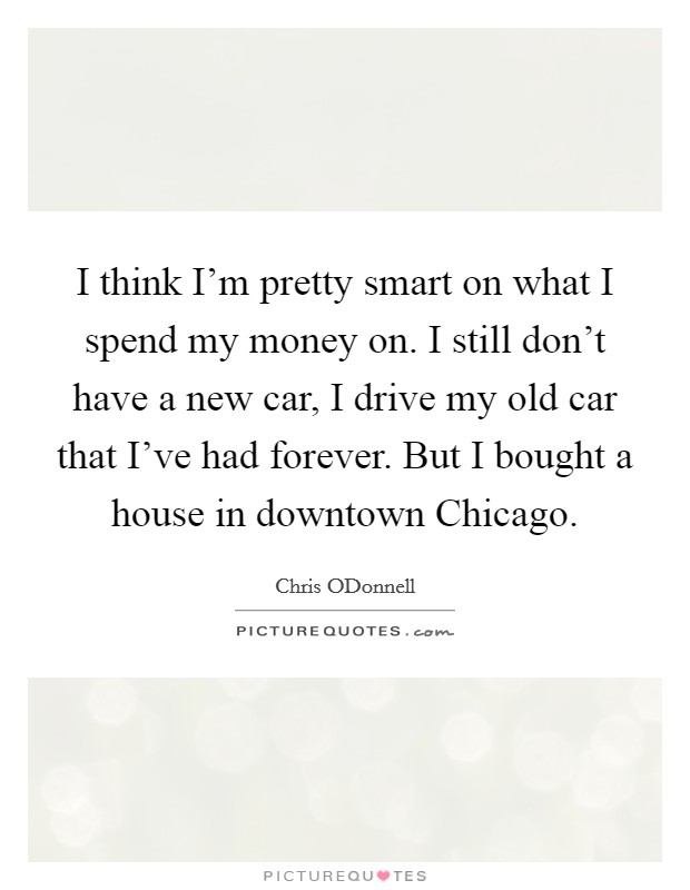 I think I'm pretty smart on what I spend my money on. I still don't have a new car, I drive my old car that I've had forever. But I bought a house in downtown Chicago. Picture Quote #1