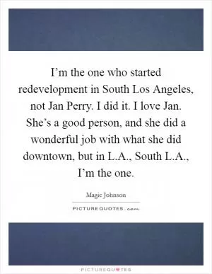 I’m the one who started redevelopment in South Los Angeles, not Jan Perry. I did it. I love Jan. She’s a good person, and she did a wonderful job with what she did downtown, but in L.A., South L.A., I’m the one Picture Quote #1