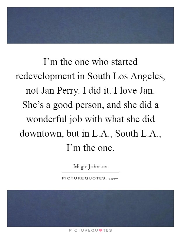 I'm the one who started redevelopment in South Los Angeles, not Jan Perry. I did it. I love Jan. She's a good person, and she did a wonderful job with what she did downtown, but in L.A., South L.A., I'm the one. Picture Quote #1
