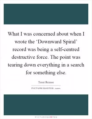 What I was concerned about when I wrote the ‘Downward Spiral’ record was being a self-centred destructive force. The point was tearing down everything in a search for something else Picture Quote #1