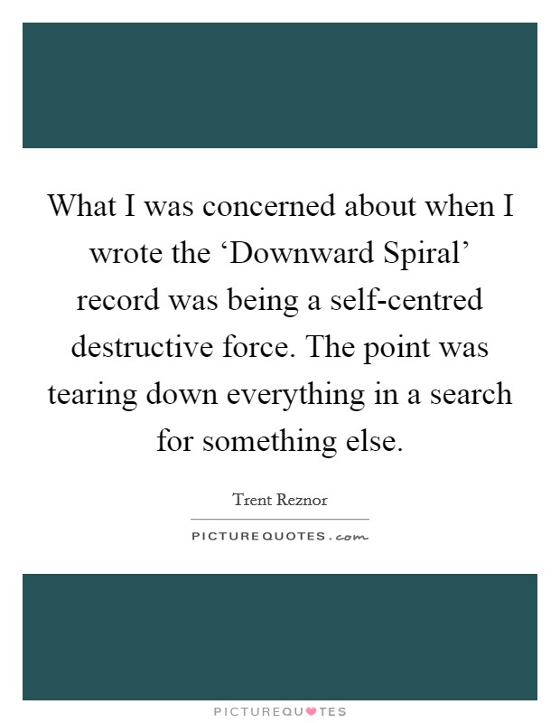 What I was concerned about when I wrote the ‘Downward Spiral' record was being a self-centred destructive force. The point was tearing down everything in a search for something else. Picture Quote #1