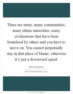 There are many, many communities, many ethnic minorities, many civilizations that have been brutalised by others and you have to move on. You cannot perpetually stay in that place of blame, otherwise it’s just a downward spiral Picture Quote #1