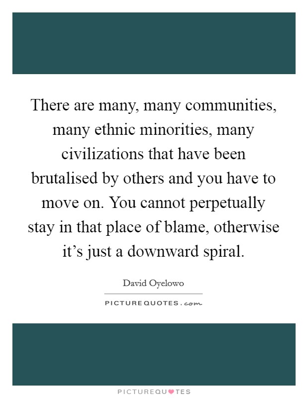 There are many, many communities, many ethnic minorities, many civilizations that have been brutalised by others and you have to move on. You cannot perpetually stay in that place of blame, otherwise it's just a downward spiral. Picture Quote #1